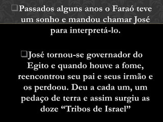 Passados alguns anos o Faraó teve
 um sonho e mandou chamar José
        para interpretá-lo.

  José tornou-se governador do
    Egito e quando houve a fome,
 reencontrou seu pai e seus irmão e
   os perdoou. Deu a cada um, um
  pedaço de terra e assim surgiu as
       doze “Tribos de Israel”
 