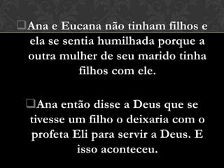 Ana e Eucana não tinham filhos e
 ela se sentia humilhada porque a
 outra mulher de seu marido tinha
           filhos com ele.

 Ana então disse a Deus que se
 tivesse um filho o deixaria com o
  profeta Eli para servir a Deus. E
           isso aconteceu.
 