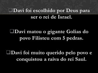 Davi foi escolhido por Deus para
        ser o rei de Israel.

 Davi matou o gigante Golias do
   povo Filisteu com 5 pedras.

Davi foi muito querido pelo povo e
  conquistou a raiva do rei Saul.
 