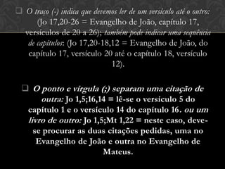  O traço (-) indica que devemos ler de um versículo até o outro:
      (Jo 17,20-26 = Evangelho de João, capítulo 17,
  versículos de 20 a 26); também pode indicar uma sequência
   de capítulos: (Jo 17,20-18,12 = Evangelho de João, do
   capítulo 17, versículo 20 até o capítulo 18, versículo
                              12).

   O ponto e vírgula (;) separam uma citação de
       outra: Jo 1,5;16,14 = lê-se o versículo 5 do
   capítulo 1 e o versículo 14 do capítulo 16 . ou um
   livro de outro: Jo 1,5;Mt 1,22 = neste caso, deve-
     se procurar as duas citações pedidas, uma no
      Evangelho de João e outra no Evangelho de
                         Mateus.
 