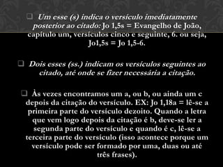  Um esse (s) indica o versículo imediatamente
   posterior ao citado: Jo 1,5s = Evangelho de João,
  capítulo um, versículos cinco e seguinte, 6. ou seja,
                    Jo1,5s = Jo 1,5-6.

 Dois esses (ss.) indicam os versículos seguintes ao
      citado, até onde se fizer necessária a citação.

 Às vezes encontramos um a, ou b, ou ainda um c
 depois da citação do versículo. EX: Jo 1,18a = lê-se a
  primeira parte do versículo dezoito. Quando a letra
   que vem logo depois da citação é b, deve-se ler a
   segunda parte do versículo e quando é c, lê-se a
 terceira parte do versículo (isso acontece porque um
   versículo pode ser formado por uma, duas ou até
                      três frases).
 
