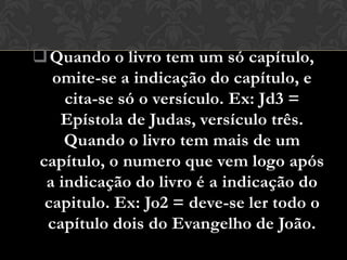  Quando o livro tem um só capítulo,
  omite-se a indicação do capítulo, e
    cita-se só o versículo. Ex: Jd3 =
   Epístola de Judas, versículo três.
    Quando o livro tem mais de um
capítulo, o numero que vem logo após
 a indicação do livro é a indicação do
 capitulo. Ex: Jo2 = deve-se ler todo o
 capítulo dois do Evangelho de João.
 