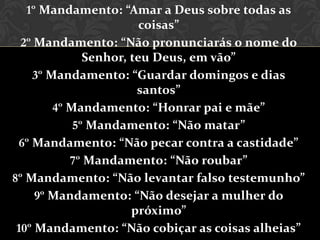 1º Mandamento: “Amar a Deus sobre todas as
                        coisas”
  2º Mandamento: “Não pronunciarás o nome do
              Senhor, teu Deus, em vão”
    3º Mandamento: “Guardar domingos e dias
                       santos”
        4º Mandamento: “Honrar pai e mãe”
            5º Mandamento: “Não matar”
 6º Mandamento: “Não pecar contra a castidade”
           7º Mandamento: “Não roubar”
8º Mandamento: “Não levantar falso testemunho”
     9º Mandamento: “Não desejar a mulher do
                      próximo”
 10º Mandamento: “Não cobiçar as coisas alheias”
 