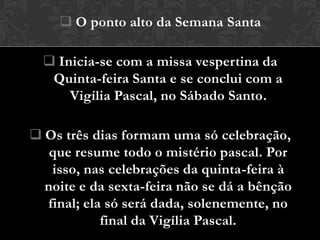  O ponto alto da Semana Santa

   Inicia-se com a missa vespertina da
   Quinta-feira Santa e se conclui com a
      Vigília Pascal, no Sábado Santo.

 Os três dias formam uma só celebração,
   que resume todo o mistério pascal. Por
   isso, nas celebrações da quinta-feira à
  noite e da sexta-feira não se dá a bênção
  final; ela só será dada, solenemente, no
            final da Vigília Pascal.
 