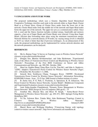 Journal of Computer Science and Engineering Research and Development (JCSERD), ISSN XXXX –
XXXX(Print), ISSN XXXX – XXXX(Online), Volume 1, Number 1, May -October (2011)



V CONCLUSIONS AND FUTURE WORK

The proposed methodology which uses a Genetic Algorithm based Hierarchical
Cooperative Technique classifies each node in the network either as Super Head, Cluster
Head or as Cluster Slave. Group of Cluster Slave nodes form the lower tier of the
network, Cluster Head nodes form the middle tier of the network and Super Head nodes
forms the upper tier of the network. The upper tier acts as a communication subnet. Since
GA is used and the fitness function includes residual energy, bandwidth and memory
capacity, a best set of Super Heads and Cluster Heads were selected. Using these Super
Heads, efficient data forwarding takes place using the minimum transmission energy.
Network lifetime for a network density of 50 nodes, by varying energy levels is obtained
as 30.53 sec which is better than that of previous techniques. As an enhancement of this
work, the proposed methodology can be implemented for various network densities and
the network parameters can be analyzed.

REFERENCES

[1]     Mo Li, Baijian Yang,”A Survey on Topology issues in Wireless Sensor Network”
citeseerx.ist.psu.edu/viewdoc/download
[2]     Dongjin Son, Bhaskar Krishnamachari, and John Heidemann ,”Experimental
study of the effects of Transmission Power Control and Blacklisting in Wireless Sensor
Networks”, Proceedings of the First IEEE Conference on Sensor and Adhoc
Communication and Networks , pp. 289-298.. October, 2004
[3]     Shan Lin, Jingbin Zhang, Gang Zhou, Lin Gu, Tian He†, and John A. Stankovic,
“ATPC: Adaptive Transmission Power Control for Wireless Sensor Networks”,Pages:
223 – 236,SenSys’06, November 1–3, 2006,
[4]     Junseok Kim; Sookhyeon Chang; Younggoo Kwon ,”ODTPC: On-demand
Transmission Power Control for Wireless Sensor Networks”, Information Networking,
ICOIN2008 Volume , Issue , 23-25 Jan. 2008 Journal of Indian institute of science
[5]     B. Zurita Ares, P. G. Park, C. Fischione, A. Speranzon, K. H. Johansson, “On
Power Control for Wireless Sensor Networks: System Model”, Middleware Component
and Experimental Evaluation citeseerx.ist.psu.edu/viewdoc/download
[6]     Amit Sinha,Anantha Chandrakasan “Dynamic Power Management in Wireless
Sensor Networks” IEEE Design & Test of Computers 2001,pp 62 – 74
[7]     Jonathan Hui, Zhiyuan Ren, and Bruce H. Krogh, ” Sentry-Based Power
Management in Wireless Sensor Networks”, pp. 458–472, 2003. Springer-Verlag Berlin
Heidelberg 2003
[8]     Ya Xu, Solomon Bien ,Yutaka Mori, John Heidemann,”Topology Control to
Conserve            Energy        in          Wireless        Adhoc           Networks”
http://www.isi.edu/johnh/PAPERS/y004a.html                              January23,2003
citeseerx.ist.psu.edu/viewdoc/download
[9]     Marcel Busse and Wolfgang Efeelberg ,”Conserving Energy with topology
control in wireless sensor networks”, http://www.informatick.uni-mannheim.de




                                           27
 
