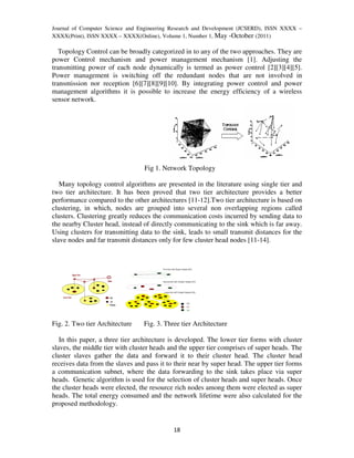 Journal of Computer Science and Engineering Research and Development (JCSERD), ISSN XXXX –
XXXX(Print), ISSN XXXX – XXXX(Online), Volume 1, Number 1, May -October (2011)

   Topology Control can be broadly categorized in to any of the two approaches. They are
power Control mechanism and power management mechanism [1]. Adjusting the
transmitting power of each node dynamically is termed as power control [2][3][4][5].
Power management is switching off the redundant nodes that are not involved in
transmission nor reception [6][7][8][9][10]. By integrating power control and power
management algorithms it is possible to increase the energy efficiency of a wireless
sensor network.




                                 Fig 1. Network Topology

   Many topology control algorithms are presented in the literature using single tier and
two tier architecture. It has been proved that two tier architecture provides a better
performance compared to the other architectures [11-12].Two tier architecture is based on
clustering, in which, nodes are grouped into several non overlapping regions called
clusters. Clustering greatly reduces the communication costs incurred by sending data to
the nearby Cluster head, instead of directly communicating to the sink which is far away.
Using clusters for transmitting data to the sink, leads to small transmit distances for the
slave nodes and far transmit distances only for few cluster head nodes [11-14].




Fig. 2. Two tier Architecture    Fig. 3. Three tier Architecture

   In this paper, a three tier architecture is developed. The lower tier forms with cluster
slaves, the middle tier with cluster heads and the upper tier comprises of super heads. The
cluster slaves gather the data and forward it to their cluster head. The cluster head
receives data from the slaves and pass it to their near by super head. The upper tier forms
a communication subnet, where the data forwarding to the sink takes place via super
heads. Genetic algorithm is used for the selection of cluster heads and super heads. Once
the cluster heads were elected, the resource rich nodes among them were elected as super
heads. The total energy consumed and the network lifetime were also calculated for the
proposed methodology.


                                            18
 