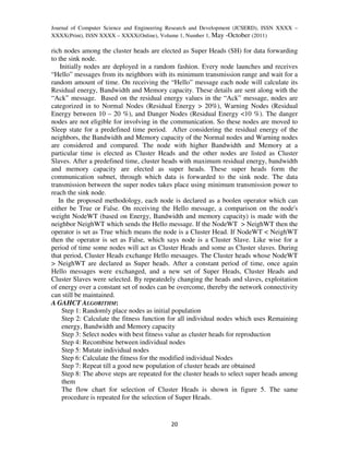 Journal of Computer Science and Engineering Research and Development (JCSERD), ISSN XXXX –
XXXX(Print), ISSN XXXX – XXXX(Online), Volume 1, Number 1, May -October (2011)

rich nodes among the cluster heads are elected as Super Heads (SH) for data forwarding
to the sink node.
    Initially nodes are deployed in a random fashion. Every node launches and receives
“Hello” messages from its neighbors with its minimum transmission range and wait for a
random amount of time. On receiving the “Hello” message each node will calculate its
Residual energy, Bandwidth and Memory capacity. These details are sent along with the
“Ack” message. Based on the residual energy values in the “Ack” message, nodes are
categorized in to Normal Nodes (Residual Energy > 20%), Warning Nodes (Residual
Energy between 10 – 20 %), and Danger Nodes (Residual Energy <10 %). The danger
nodes are not eligible for involving in the communication. So these nodes are moved to
Sleep state for a predefined time period. After considering the residual energy of the
neighbors, the Bandwidth and Memory capacity of the Normal nodes and Warning nodes
are considered and compared. The node with higher Bandwidth and Memory at a
particular time is elected as Cluster Heads and the other nodes are listed as Cluster
Slaves. After a predefined time, cluster heads with maximum residual energy, bandwidth
and memory capacity are elected as super heads. These super heads form the
communication subnet, through which data is forwarded to the sink node. The data
transmission between the super nodes takes place using minimum transmission power to
reach the sink node.
   In the proposed methodology, each node is declared as a boolen operator which can
either be True or False. On receiving the Hello message, a comparison on the node's
weight NodeWT (based on Energy, Bandwidth and memory capacity) is made with the
neighbor NeighWT which sends the Hello message. If the NodeWT > NeighWT then the
operator is set as True which means the node is a Cluster Head. If NodeWT < NeighWT
then the operator is set as False, which says node is a Cluster Slave. Like wise for a
period of time some nodes will act as Cluster Heads and some as Cluster slaves. During
that period, Cluster Heads exchange Hello mesaages. The Cluster heads whose NodeWT
> NeighWT are declared as Super heads. After a constant period of time, once again
Hello messages were exchanged, and a new set of Super Heads, Cluster Heads and
Cluster Slaves were selected. By repeatedely changing the heads and slaves, exploitation
of energy over a constant set of nodes can be overcome, thereby the network connectivity
can still be maintained.
A GAHCT ALGORITHM:
     Step 1: Randomly place nodes as initial population
     Step 2: Calculate the fitness function for all individual nodes which uses Remaining
     energy, Bandwidth and Memory capacity
     Step 3: Select nodes with best fitness value as cluster heads for reproduction
     Step 4: Recombine between individual nodes
     Step 5: Mutate individual nodes
     Step 6: Calculate the fitness for the modified individual Nodes
     Step 7: Repeat till a good new population of cluster heads are obtained
     Step 8: The above steps are repeated for the cluster heads to select super heads among
     them
     The flow chart for selection of Cluster Heads is shown in figure 5. The same
     procedure is repeated for the selection of Super Heads.


                                            20
 