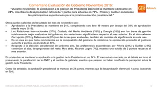 5© GfK 2016 | ENCUESTA DE OPINIÓN PÚBLICA: EVALUACIÓN GESTIÓN DE GOBIERNO | NOVIEMBRE 2016
Comentario Evaluación de Gobierno Noviembre 2016:
“Durante noviembre, la aprobación a la gestión de Presidenta Bachelet se mantiene constante en
24%, mientras la desaprobación retrocede 1 punto para situarse en 70%. Piñera y Guillier encabezan
las preferencias espontaneas para la próxima elección presidencial.”
Otros puntos salientes del resultado del mes de noviembre son:
 Aprobación a la Presidenta se mantiene en 24%, completando con éste 19 meses por debajo del 30% de aprobación
(desde mayo 2015).
 Las Relaciones Internacionales (57%), Cuidado del Medio Ambiente (38%) y Energía (38%) son las áreas de gestión
relativamente mejor evaluadas del gobierno, sin variaciones significativas respecto al mes anterior. En el otro extremo
Corrupción (10%) y Delincuencia (8%) son las áreas peor evaluadas, también sin cambios de significancia en este mes.
 En un mes en que hubo movimientos en la composición del gabinete de ministros, la aprobación promedio al gabinete
aumenta 2 puntos, alcanzando el 43%.
 Respecto a la elección presidencial del próximo año, las preferencias espontáneas por Piñera (24%) y Guillier (21%)
continúan al alza, despegándose del resto. Más atrás, Ricardo Lagos (7%), muestra una subida de 2 puntos respecto al
mes anterior.
En noviembre se mantiene la aprobación a la gestión de la Presidenta en un 24%. El mes estuvo marcado por el debate en torno al
presupuesto, la paralización de la ANEF y el cambio de gabinete, eventos que parecen no haber modificado la percepción sobre la
gestión de la Presidenta.
Como fue señalado, la aprobación presidencial se mantuvo en 24 puntos, mientras que la desaprobación disminuyó 1 punto, quedando
en 70%.
 