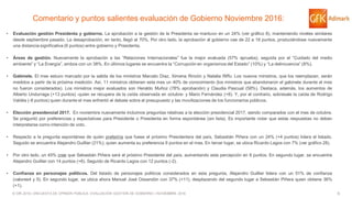6© GfK 2016 | ENCUESTA DE OPINIÓN PÚBLICA: EVALUACIÓN GESTIÓN DE GOBIERNO | NOVIEMBRE 2016
Comentario y puntos salientes evaluación de Gobierno Noviembre 2016:
• Evaluación gestión Presidenta y gobierno. La aprobación a la gestión de la Presidenta se mantuvo en un 24% (ver gráfico 8), manteniendo niveles similares
desde septiembre pasado. La desaprobación, en tanto, llegó al 70%. Por otro lado, la aprobación al gobierno cae de 22 a 18 puntos, produciéndose nuevamente
una distancia significativa (6 puntos) entre gobierno y Presidenta.
• Áreas de gestión. Nuevamente la aprobación a las “Relaciones Internacionales” fue la mejor evaluada (57% aprueba), seguida por el “Cuidado del medio
ambiente” y “La Energía”, ambos con un 38%. En últimos lugares se encuentra la “Corrupción en organismos del Estado” (10%) y “La delincuencia” (8%).
• Gabinete. El mes estuvo marcado por la salida de los ministros Marcelo Díaz, Ximena Rincón y Natalia Riffo. Los nuevos ministros, que los reemplazan, serán
medidos a partir de la próxima medición. Así, 11 ministros obtienen este mes un 40% de conocimiento (los ministros que abandonaron el gabinete durante el mes
no fueron considerados). Los ministros mejor evaluados son Heraldo Muñoz (78% aprobación) y Claudia Pascual (58%). Destaca, además, los aumentos de
Alberto Undurraga (+13 puntos) -quien se recupera de la caída observada en octubre- y Mario Fernández (+8). Y, por el contrario, sobresale la caída de Rodrigo
Valdés (-8 puntos) quien durante el mes enfrentó el debate sobre el presupuesto y las movilizaciones de los funcionarios públicos.
• Elección presidencial 2017. En noviembre nuevamente incluimos preguntas relativas a la elección presidencial 2017, siendo comparados con el mes de octubre.
Se preguntó por preferencias y expectativas para Presidente o Presidenta en forma espontánea (sin lista). Es importante notar que estas respuestas no deben
interpretarse como intención de voto.
• Respecto a la pregunta espontánea de quién preferiría que fuese el próximo Presidente/a del país, Sebastián Piñera con un 24% (+4 puntos) lidera el listado.
Seguido se encuentra Alejandro Guillier (21%), quien aumenta su preferencia 6 puntos en el mes. En tercer lugar, se ubica Ricardo Lagos con 7% (ver gráfico 28).
• Por otro lado, un 45% cree que Sebastián Piñera será el próximo Presidente del país, aumentando esta percepción en 8 puntos. En segundo lugar, se encuentra
Alejandro Guillier con 14 puntos (+6). Seguido de Ricardo Lagos con 12 puntos (-2).
• Confianza en personajes políticos. Del listado de personajes políticos considerados en esta pregunta, Alejandro Guillier lidera con un 51% de confianza
(valores4 y 5). En segundo lugar, se ubica ahora Manuel José Ossandón con 37% (+11), desplazando del segundo lugar a Sebastián Piñera quien obtiene 36%
(+1).
 