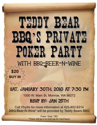 $20
BUY IN
’’
With BBQ-Beer-N-Wine
Sat. January 30th, 2010 at 7:30 PM
1000 W. Main St. Monroe, WA 98272
RSVP by: Jan 25th
Call Phyllis for more information at 425-802-6314
BBQ-Beer-N-Wine* will be provided by Teddy Bears BBQ
Poker ‘Style’ TBD
*There will be a no host bar for hard liquor
 