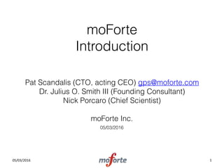 05/03/2016
moForte 
Introduction
Pat Scandalis (CTO, acting CEO) gps@moforte.com 
Dr. Julius O. Smith III (Founding Consultant)  
Nick Porcaro (Chief Scientist)  
 
moForte Inc.
05/03/2016
1
 