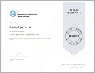 EDUCA
T
ION FOR EVE
R
YONE
CO
U
R
S
E
C E R T I F
I
C
A
TE
COURSE
CERTIFICATE
DECEMBER 27, 2015
daniel petruse
Private Equity and Venture Capital
an online non-credit course authorized by Università Bocconi and offered through
Coursera
has successfully completed
Stefano Caselli
Vice Rector for International Affairs
Finance
Verify at coursera.org/verify/NWRD5W7788J8
Coursera has confirmed the identity of this individual and
their participation in the course.
 