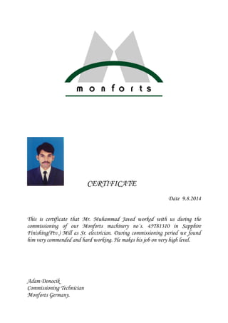 CERTIFICATE
Date 9.8.2014
This is certificate that Mr. Muhammad Javed worked with us during the
commissioning of our Monforts machinery no´s. 45T81310 in Sapphire
Finishing(Ptv.) Mill as Sr. electrician. During commissioning period we found
him very commended and hard working. He makes his job on very high level.
Adam Donocik
Commissioning Technician
Monforts Germany.
 
