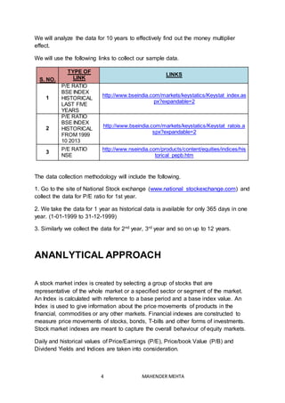 4 MAHENDER MEHTA
We will analyze the data for 10 years to effectively find out the money multiplier
effect.
We will use the following links to collect our sample data.
S. NO.
TYPE OF
LINK
LINKS
1
P/E RATIO
BSE INDEX
HISTORICAL
LAST FIVE
YEARS
http://www.bseindia.com/markets/keystatics/Keystat_index.as
px?expandable=2
2
P/E RATIO
BSE INDEX
HISTORICAL
FROM 1999
10 2013
http://www.bseindia.com/markets/keystatics/Keystat_ratois.a
spx?expandable=2
3
P/E RATIO
NSE
http://www.nseindia.com/products/content/equities/indices/his
torical_pepb.htm
The data collection methodology will include the following.
1. Go to the site of National Stock exchange (www.national stockexchange.com) and
collect the data for P/E ratio for 1st year.
2. We take the data for 1 year as historical data is available for only 365 days in one
year. (1-01-1999 to 31-12-1999)
3. Similarly we collect the data for 2nd year, 3rd year and so on up to 12 years.
ANANLYTICAL APPROACH
A stock market index is created by selecting a group of stocks that are
representative of the whole market or a specified sector or segment of the market.
An Index is calculated with reference to a base period and a base index value. An
Index is used to give information about the price movements of products in the
financial, commodities or any other markets. Financial indexes are constructed to
measure price movements of stocks, bonds, T-bills and other forms of investments.
Stock market indexes are meant to capture the overall behaviour of equity markets.
Daily and historical values of Price/Earnings (P/E), Price/book Value (P/B) and
Dividend Yields and Indices are taken into consideration.
 