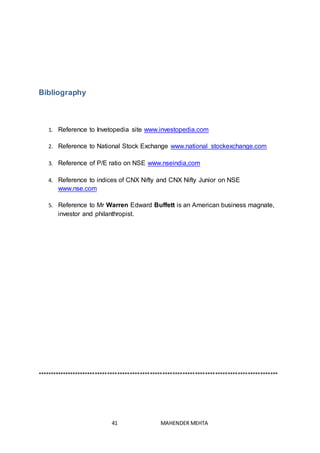 41 MAHENDER MEHTA
Bibliography
1. Reference to Invetopedia site www.investopedia.com
2. Reference to National Stock Exchange www.national stockexchange.com
3. Reference of P/E ratio on NSE www.nseindia,com
4. Reference to indices of CNX Nifty and CNX Nifty Junior on NSE
www.nse.com
5. Reference to Mr Warren Edward Buffett is an American business magnate,
investor and philanthropist.
************************************************************************************************
 