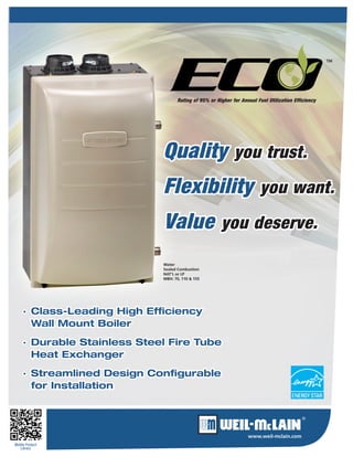 www.weil-mclain.com 
Mobile Product 
Library · Class-Leading High Efficiency 
Wall Mount Boiler · Durable Stainless Steel Fire Tube 
Heat Exchanger · Streamlined Design Configurable for Installation 
Water 
Sealed Combustion 
NAT’L or LP 
MBH: 70, 110 & 155Quality you trust. Flexibility you want. Value you deserve. 
™ 
Rating of 95% or Higher for Annual Fuel Utilization Efficiency  