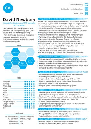CV 
David Newbury 
Infographic designer and DTP specialist 
NCTJ qualified 
I am a vibrant and creative designer and 
journalist specialising in infographics, data 
visualisation and desktop publishing. 
I have commercial experience in designing 
magazine layouts and customer 
brochures in InDesign, and producing rail 
franchise winning bids. 
Illustrator 
InDesign 
Photoshop 
Word 
Visio 
Excel 
Access 
Project 
Shorthand 
Google Analytics 
Google Fusion 
Pictochart 
Bitly 
Graphic 
Design 
Journalism 
Data 
Visualisation 
Desk Top 
Publishing 
Infographics 
@HiDavidNewbury 
davidnewburymedia@gmail.com 
07891173026 
• Designing page layouts using Indesign and Word for winning bids 
• Designing bespoke infographics and colour palettes, and 
devloping styles guide and overseeing editors for East Coast bid 
• Designing branded materials including staff survey 
• Creating brand identities for South West Trains and Virgin 
• Writing winning submissions for the National Rail Awards 
• Writing and designing Passenger Charters in InDesign 
• Developing Word, Powerpoint and Indesign templates 
• Designing web page and train livery mock ups in Photoshop 
• Recruited for and managed a DTP and graphics team 
• Creating corporate logos in Illustrator 
• Working with Virgin and Stagecoach brand identity 
• Project managing workstreams and coordinating deadlines 
The Independent - Arts Critic Nov 11- current 
Sports Direct News - Sports Reporter July 12 - Aug 13 
Freelance - Music and Arts Critic J u l y 1 0 - c u r rent 
• Writing an award nominated weekly music Ones to Watch column 
• Delivering accurate insight-driven feature relevant to trending topics 
• Writing in accordance with editorial house style 
• Wrote second most read blog of 2011, and several Indie Voices pieces 
• Using CMS to publish news stories during shifts 
• Sourced and optimised exclusive news stories across channels 
• Sub editing copy and managing diary stories 
• Implemented social media strategy through Bitly and SEO 
• Designed logos and web banners using Adobe Creative Suite 
• Interviewed major sporting personalities 
• Analysed sports statistics and produced infographics 
• Edit and sign-off reviews, interviews and features for major music 
publications including Fake DIY, DiS, Le Cool and Londonist 
• Pitching and formulating feature ideas for national and on-line press 
• Sat on music expert panels for the BBC and Polaris Prize 
•Increased Londonist site visits by 40% 
• Designing and subediting page layouts for the Fly and London In 
Stereo magazines using InDesign 
Seymour Distribution- Senior Analyst 
• Excel and SPSS analysis to increase magazine circulation 
• Managed £100k promotional budgets for major publishers 
• Negotiated listings in major retail multiples 
Sept 07 - July 10 
NME /Mosh freelance - DJ 
• Full time touring DJ and promoter(clubs and festivals) 
• Residencies at Club NME, Mosh, Proud Camden 
Dec 03 -Sept 07 
BA Hons Geography University of Leicester 
NCTJ Journalism Lambeth College 
BCS Illustrator 
BCS Photoshop 
HALS 
HALS 
Education 
Tools 
Skills 
winning 
bids 
HTML 
Project 
Management 
PR 
Stagecoach Rail - Bid Graphic Designer Nov 13- current 
I create franchise bid winning infographics, route maps, web mock 
ups and page layouts worth £billions for Virgin and Stagecoach. 
