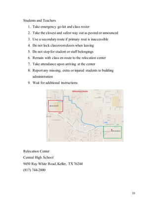 10
Students and Teachers
1. Take emergency go-kit and class roster
2. Take the closest and safest way out as posted or announced
3. Use a secondaryroute if primary rout is inaccessible
4. Do not lock classroomdoors when leaving
5. Do not stop for student or staff belongings
6. Remain with class en route to the relocation center
7. Take attendance upon arriving at the center
8. Reportany missing, extra or injured students to building
administration
9. Wait for additional instructions
Relocation Center
Central High School
9450 Ray White Road, Keller, TX 76244
(817) 744-2000
 