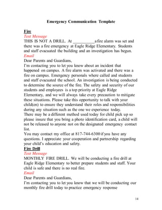14
Emergency Communication Template
Fire
Text Message
THIS IS NOT A DRILL. At __________afire alarm was set and
there was a fire emergency at Eagle Ridge Elementary. Students
and staff evacuated the building and an investigation has begun.
Email
Dear Parents and Guardians,
I’m contacting you to let you know about an incident that
happened on campus. A fire alarm was activated and there was a
fire on campus. Emergency personals where called and students
and staff evacuated the school. An investigation is being conducted
to determine the source of the fire. The safety and security of our
students and employees is a top priority at Eagle Ridge
Elementary, and we will always take every precaution to mitigate
these situations. Please take this opportunity to talk with your
child(en) to ensure they understand their roles and responsibilities
during any situation such as the one we experience today.
There may be a different method used today for child pick up so
please insure that you bring a photo identification card, a child will
not be released to anyone not on the designated emergency contact
list.
You may contact my office at 817-744-6300 if you have any
questions. I appreciate your cooperation and partnership regarding
your child’s education and safety.
Fire Drill
Text Message
MONTHLY FIRE DRILL. We will be conducting a fire drill at
Eagle Ridge Elementary to better prepare students and staff. Your
child is safe and there is no real fire.
Email
Dear Parents and Guardians,
I’m contacting you to let you know that we will be conducting our
monthly fire drill today to practice emergency response
 