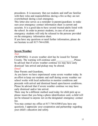 15
procedures. It is necessary that our students and staff are familiar
with their roles and responsibilities during a fire so they are not
overwhelmed during a real emergency.
This letter also serves as a reminder to parents/guardians to make
sure your emergency contact information sheet is current and
accurate. It is a good idea to have several trusted adults listed with
the school. In order to protect students, in case of an actual
emergency students will only be released to the persons provided
on the emergency information sheet.
If you have any questions or need further information, please do
not hesitate to call 817-744-6300.
Severe Weather
Text
(WARNING) A severe weather alert has be issued for Tarrant
County. The warning will continue until _____________.Please
be advised that if severe weather continue we may have early
dismissal/ late arrival and pickup may be altered.
Email
Dear Parents and Guardians,
As you know we have experienced some severe weather today. In
an effort to keep our students and staff during severe weather our
school works with local authorities to monitor conditions and
proceeds with arrival and dismissal based upon known conditions.
Please be advised that if severe weather continue we may have
early dismissal and/or late arrival.
There may be a different method used today for child pick up so
please insure that you bring a photo identification card, a child will
not be released to anyone not on the designated emergency contact
list.
You may contact my office at 817-744-6300 if you have any
questions. I appreciate your cooperation and partnership regarding
your child’s education and safety.
 