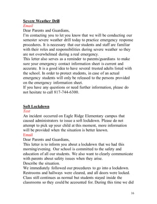 16
Severe Weather Drill
Email
Dear Parents and Guardians,
I’m contacting you to let you know that we will be conducting our
semester severe weather drill today to practice emergency response
procedures. It is necessary that our students and staff are familiar
with their roles and responsibilities during severe weather so they
are not overwhelmed during a real emergency.
This letter also serves as a reminder to parents/guardians to make
sure your emergency contact information sheet is current and
accurate. It is a good idea to have several trusted adults listed with
the school. In order to protect students, in case of an actual
emergency students will only be released to the persons provided
on the emergency information sheet.
If you have any questions or need further information, please do
not hesitate to call 817-744-6300.
Soft Lockdown
Text
An incident occurred on Eagle Ridge Elementary campus that
caused administrators to issue a soft lockdown. Please do not
attempt to pick up your child at this moment, more information
will be provided when the situation is better known.
Email
Dear Parents and Guardians,
This letter is to inform you about a lockdown that we had this
morning/evening. Our school is committed to the safety and
education of all our students. We also want to clearly communicate
with parents about safety issues when they arise.
Describe the situation.
We immediately followed our procedures to go into a lockdown.
Restrooms and hallways were cleared, and all doors were locked.
Class still continues as normal but students stayed inside the
classrooms so they could be accounted for. During this time we did
 