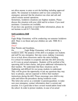 17
not allow anyone to enter or exit the building including approved
adults. We remained in lockdown until we were contacted by
emergency personal that the situation was clear and safe and
school resume normal operations.
Sometimes, lockdown situations can frighten students. Please
discuss this situation with your child and let us know if you need
assistance. Counselors are available.
If you have any questions or need further information, please do
not hesitate to call 817-744-6300.
Soft Lockdown Drill
Text
Eagle Ridge Elementary will be conducting our semester lockdown
drill. There is no threat and your children are safe. THIS IS A
DRILL.
Email
Dear Parents and Guardians,
On__________ Eagle Ridge Elementary will be practicing a
lockdown drill. The purpose of this drill is to prepare our students
and staff for any emergency that may occur, making it necessary
for us to lock down classrooms and/or the entire building.
It is critical for students to cooperate and take this drill seriously,
as if it were an actual emergency. Students will be notified of the
upcoming drill in their classes, and given additional information by
their teachers. We understand that these situations can be
frightening and difficult for our young students to understand.
They will be given the opportunity to ask any questions they may
have in advance, and are expected to follow their teachers’
instructions during the drill. Please encourage your child to stay
calm and follow the procedures during lockdown event.
This letter also serves as a reminder to parents/guardians to make
sure your emergency contact information sheet is current and
accurate. It is a good idea to have several trusted adults listed with
the school. In order to protect students, in case of an actual
 