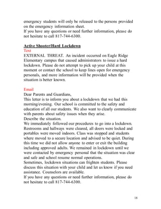 18
emergency students will only be released to the persons provided
on the emergency information sheet.
If you have any questions or need further information, please do
not hesitate to call 817-744-6300.
Active Shooter/Hard Lockdown
Text
EXTERNAL THREAT. An incident occurred on Eagle Ridge
Elementary campus that caused administrators to issue a hard
lockdown. Please do not attempt to pick up your child at this
moment or contact the school to keep lines open for emergency
personals, and more information will be provided when the
situation is better known.
Email
Dear Parents and Guardians,
This letter is to inform you about a lockdown that we had this
morning/evening. Our school is committed to the safety and
education of all our students. We also want to clearly communicate
with parents about safety issues when they arise.
Describe the situation.
We immediately followed our procedures to go into a lockdown.
Restrooms and hallways were cleared, all doors were locked and
portables were moved indoors. Class was stopped and students
where moved to a secure location and advised to be quiet. During
this time we did not allow anyone to enter or exit the building
including approved adults. We remained in lockdown until we
were contacted by emergency personal that the situation was clear
and safe and school resume normal operations.
Sometimes, lockdown situations can frighten students. Please
discuss this situation with your child and let us know if you need
assistance. Counselors are available.
If you have any questions or need further information, please do
not hesitate to call 817-744-6300.
 