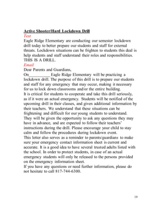 19
Active Shooter/Hard Lockdown Drill
Text
Eagle Ridge Elementary are conducting our semester lockdown
drill today to better prepare our students and staff for external
threats. Lockdown situations can be frighten to students this deal is
help students and staff understand their roles and responsibilities.
THIS IS A DRILL.
Email
Dear Parents and Guardians,
On__________ Eagle Ridge Elementary will be practicing a
lockdown drill. The purpose of this drill is to prepare our students
and staff for any emergency that may occur, making it necessary
for us to lock down classrooms and/or the entire building.
It is critical for students to cooperate and take this drill seriously,
as if it were an actual emergency. Students will be notified of the
upcoming drill in their classes, and given additional information by
their teachers. We understand that these situations can be
frightening and difficult for our young students to understand.
They will be given the opportunity to ask any questions they may
have in advance, and are expected to follow their teachers’
instructions during the drill. Please encourage your child to stay
calm and follow the procedures during lockdown event.
This letter also serves as a reminder to parents/guardians to make
sure your emergency contact information sheet is current and
accurate. It is a good idea to have several trusted adults listed with
the school. In order to protect students, in case of an actual
emergency students will only be released to the persons provided
on the emergency information sheet.
If you have any questions or need further information, please do
not hesitate to call 817-744-6300.
 