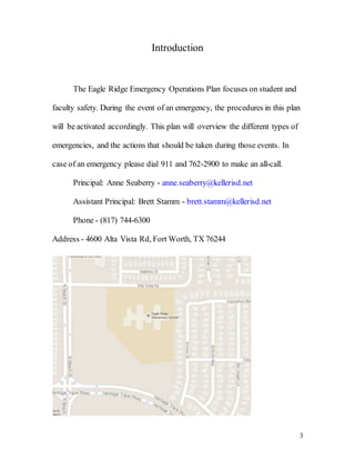 3
Introduction
The Eagle Ridge Emergency Operations Plan focuses on student and
faculty safety. During the event of an emergency, the procedures in this plan
will be activated accordingly. This plan will overview the different types of
emergencies, and the actions that should be taken during those events. In
case of an emergency please dial 911 and 762-2900 to make an all-call.
Principal: Anne Seaberry - anne.seaberry@kellerisd.net
Assistant Principal: Brett Stamm - brett.stamm@kellerisd.net
Phone - (817) 744-6300
Address - 4600 Alta Vista Rd, Fort Worth, TX 76244
 