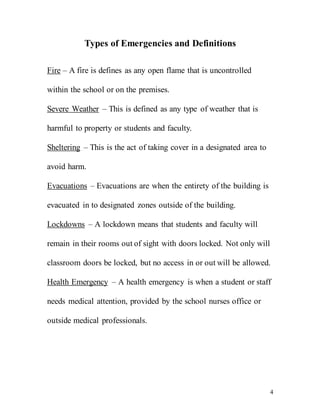 4
Types of Emergencies and Definitions
Fire – A fire is defines as any open flame that is uncontrolled
within the school or on the premises.
Severe Weather – This is defined as any type of weather that is
harmful to property or students and faculty.
Sheltering – This is the act of taking cover in a designated area to
avoid harm.
Evacuations – Evacuations are when the entirety of the building is
evacuated in to designated zones outside of the building.
Lockdowns – A lockdown means that students and faculty will
remain in their rooms out of sight with doors locked. Not only will
classroom doors be locked, but no access in or out will be allowed.
Health Emergency – A health emergency is when a student or staff
needs medical attention, provided by the school nurses office or
outside medical professionals.
 