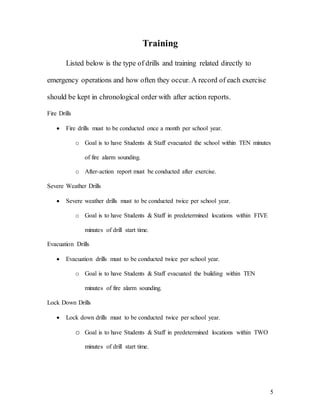 5
Training
Listed below is the type of drills and training related directly to
emergency operations and how often they occur. A record of each exercise
should be kept in chronological order with after action reports.
Fire Drills
 Fire drills must to be conducted once a month per school year.
o Goal is to have Students & Staff evacuated the school within TEN minutes
of fire alarm sounding.
o After-action report must be conducted after exercise.
Severe Weather Drills
 Severe weather drills must to be conducted twice per school year.
o Goal is to have Students & Staff in predetermined locations within FIVE
minutes of drill start time.
Evacuation Drills
 Evacuation drills must to be conducted twice per school year.
o Goal is to have Students & Staff evacuated the building within TEN
minutes of fire alarm sounding.
Lock Down Drills
 Lock down drills must to be conducted twice per school year.
o Goal is to have Students & Staff in predetermined locations within TWO
minutes of drill start time.
 
