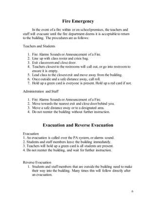 6
Fire Emergency
In the event of a fire within or on schoolpremises, the teachers and
staff will evacuate until the fire department deems it is acceptable to return
to the building. The procedures are as follows:
Teachers and Students
1. Fire Alarms Sounds or Announcement of a Fire.
2. Line up with class roster and crisis bag.
3. Exit classroomand close door.
4. Teachers closest to the restrooms will call out, or go into restroom to
ensure it is empty.
5. Lead class to the closestexit and move away from the building.
6. Once outside and a safe distance away, call roll.
7. Hold up a green card is everyone is present. Hold up a red card if not.
Administration and Staff
1. Fire Alarms Sounds or Announcement of a Fire.
2. Move towards the nearest exit and close doorbehind you.
3. Move a safe distance away or to a designated area.
4. Do not reenter the building without further instruction.
Evacuation and Reverse Evacuation
Evacuation
1. An evacuation is called over the PA system, or alarms sound.
2. Students and staff members leave the building immediately.
3. Teachers will hold up a green card is all students are present.
4. Do not reenter the building, and wait for further instruction.
Reverse Evacuation
1. Students and staff members that are outside the building need to make
their way into the building. Many times this will follow directly after
an evacuation.
 