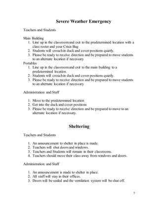 7
Severe Weather Emergency
Teachers and Students
Main Building
1. Line up in the classroomand exit to the predetermined location with a
class roster and your Crisis Bag
2. Students will crouchin duck and cover positions quietly.
3. Please be ready to receive direction and be prepared to move students
to an alternate location if necessary
Portables
1. Line up in the classroomand exit to the main building to a
predetermined location.
2. Students will crouchin duck and cover positions quietly.
3. Please be ready to receive direction and be prepared to move students
to an alternate location if necessary
Administration and Staff
1. Move to the predetermined location
2. Get into the duck and cover positions
3. Please be ready to receive direction and be prepared to move to an
alternate location if necessary.
Sheltering
Teachers and Students
1. An announcement to shelter in place is made.
2. Teachers will shut doors and windows.
3. Teachers and Students will remain in their classrooms.
4. Teachers should move their class away from windows and doors.
Administration and Staff
1. An announcement is made to shelter in place.
2. All staff will stay in their offices.
3. Doors will be sealed and the ventilation system will be shut off.
 