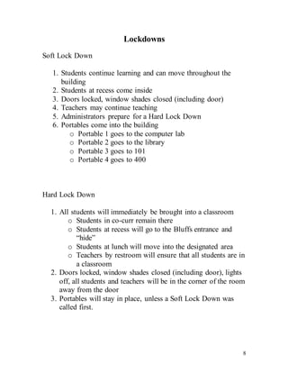 8
Lockdowns
Soft Lock Down
1. Students continue learning and can move throughout the
building
2. Students at recess come inside
3. Doors locked, window shades closed (including door)
4. Teachers may continue teaching
5. Administrators prepare for a Hard Lock Down
6. Portables come into the building
o Portable 1 goes to the computer lab
o Portable 2 goes to the library
o Portable 3 goes to 101
o Portable 4 goes to 400
Hard Lock Down
1. All students will immediately be brought into a classroom
o Students in co-curr remain there
o Students at recess will go to the Bluffs entrance and
“hide”
o Students at lunch will move into the designated area
o Teachers by restroom will ensure that all students are in
a classroom
2. Doors locked, window shades closed (including door), lights
off, all students and teachers will be in the corner of the room
away from the door
3. Portables will stay in place, unless a Soft Lock Down was
called first.
 