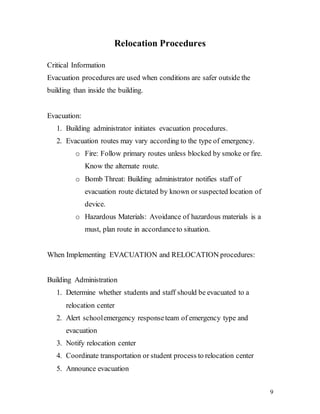 9
Relocation Procedures
Critical Information
Evacuation procedures are used when conditions are safer outside the
building than inside the building.
Evacuation:
1. Building administrator initiates evacuation procedures.
2. Evacuation routes may vary according to the type of emergency.
o Fire: Follow primary routes unless blocked by smoke or fire.
Know the alternate route.
o Bomb Threat: Building administrator notifies staff of
evacuation route dictated by known or suspected location of
device.
o Hazardous Materials: Avoidance of hazardous materials is a
must, plan route in accordanceto situation.
When Implementing EVACUATION and RELOCATION procedures:
Building Administration
1. Determine whether students and staff should be evacuated to a
relocation center
2. Alert schoolemergency responseteam of emergency type and
evacuation
3. Notify relocation center
4. Coordinate transportation or student process to relocation center
5. Announce evacuation
 
