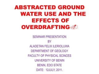 ABSTRACTED GROUND
WATER USE AND THE
EFFECTS OF
OVERDRAFTING.
SEMINAR PRESENTATION
BY
ALADETAN FELIX ILERIOLUWA
DEPARTMENT OF GEOLOGY
FACULTY OF PHYSICAL SCINCES
UNIVERSITY OF BENIN
BENIN, EDO STATE
DATE: 12JULY, 2011.
 