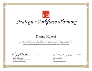 Strategic Workforce Planning
is recognized by the Executive Board of the Human Capital Institute as having completed all
the course and test requirements for the Strategic Workforce Planning (SWP) certification and
is hereby awarded the SWP certification with all attending rights and privileges.
David C. Forman
Chief Learning Officer Emeritus
Human Capital Institute
Carl M. Rhodes
CEO
Human Capital Institute
Duane Hebert
 