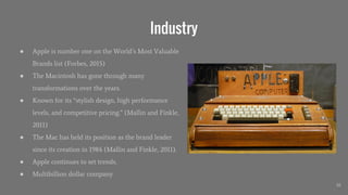 Industry
● Apple is number one on the World’s Most Valuable
Brands list (Forbes, 2015)
● The Macintosh has gone through many
transformations over the years.
● Known for its “stylish design, high performance
levels, and competitive pricing.” (Mallin and Finkle,
2011)
● The Mac has held its position as the brand leader
since its creation in 1984 (Mallin and Finkle, 2011).
● Apple continues to set trends.
● Multibillion dollar company
10
 