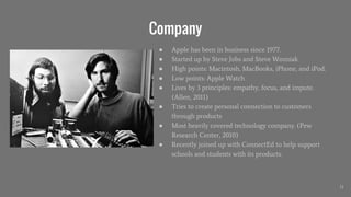 Company
● Apple has been in business since 1977.
● Started up by Steve Jobs and Steve Wozniak.
● High points: Macintosh, MacBooks, iPhone, and iPod.
● Low points: Apple Watch
● Lives by 3 principles: empathy, focus, and impute.
(Allen, 2011)
● Tries to create personal connection to customers
through products
● Most heavily covered technology company. (Pew
Research Center, 2010)
● Recently joined up with ConnectEd to help support
schools and students with its products.
11
 