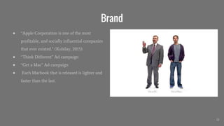 Brand
● “Apple Corporation is one of the most
profitable, and socially influential companies
that ever existed.” (Kubilay, 2015)
● “Think Different” Ad campaign
● “Get a Mac” Ad campaign
● Each Macbook that is released is lighter and
faster than the last.
12
 
