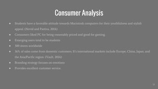 Consumer Analysis
● Students have a favorable attitude towards Macintosh computers for their youthfulness and stylish
appeal. (Nevid and Pastiva, 2014)
● Consumers liked PC for being reasonably priced and good for gaming.
● Emerging users tend to be students
● 300 stores worldwide
● 36% of sales come from domestic customers. It’s international markets include Europe, China, Japan, and
the Asia/Pacific region. (Vault, 2014)
● Branding strategy focuses on emotions
● Provides excellent customer service.
13
 