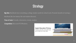 Strategy
Big Idea: MacBooks have everything a college student needs for school work. Promote benefits of owning a
MacBook like low battery life and student discount.
Tone of voice: Friendly, informative, trendy, modern
Competition: Microsoft PC/Windows
17
 