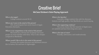 Creative Brief
Who is the target?
College students around 18-22.
Where am I now in the mind of this person?
54% of participants have never heard of Apple
Education discounts.
Where is my competition in the mind of this person?
Microsoft has a diverse line of laptops and most
people are more familiar with them. They’re also cheaper
compared to MacBooks.
Where would I like to be in the mind of this person?
Promote the student discount and MacBook features
like its battery life and how it’s lightweight.
18
What is the big idea?
Convince college students that with the discount,
features, and high quality, that MacBooks are worth buying.
What is the supporting evidence?
The survey shows that the majority of Apple users
are satisfied and have been long term users.
What is the tone of voice?
Friendly, informative, and modern/trendy
McCann Erickson’s Role-Playing Approach
 