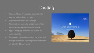 Creativity
● “Shot on iPhone 6” campaign focused on the
user and his/her ability to create.
● The consumers drove the campaign.
● Ads were from users who sent pictures of their
favorite scenes taken with their iPhone 6.
● Apple’s campaign promotes and utilizes the
user’s creativity.
● The relevant connection between the brand and
its target audience is that the pictures and videos
are taken by iPhone 6 users.
2
 