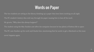 Words on Paper
The two students are sitting in the library finishing up a paper they have been working on all night.
The PC student’s battery dies mid-way through his paper causing him to lose all his work.
He grunts, “Why does this always happen?!”
The student using the Mac finishes and offers his computer because he has plenty of battery life to spare.
The PC user finishes up his work and thanks him. mentioning that he needs to get a Macbook so this issue
never happens again.
24
 