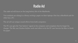 Radio Ad
The radio ad will focus on the long battery life of the MacBooks.
Two students are sitting in a library writing a paper on their laptops. One has a MacBook and the
other has a PC.
The ad will use unique sound effects from both computers.
The PC user gets the “low battery” signal on his computer and complains that he forgot his
charger. The Mc user finishes his/her work and offers to let the PC user borrow his Mac to finish
his paper.
26
 
