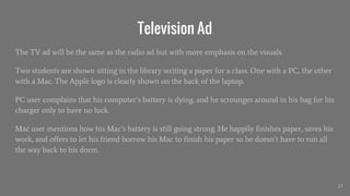 Television Ad
The TV ad will be the same as the radio ad but with more emphasis on the visuals.
Two students are shown sitting in the library writing a paper for a class. One with a PC, the other
with a Mac. The Apple logo is clearly shown on the back of the laptop.
PC user complains that his computer’s battery is dying. and he scrounges around in his bag for his
charger only to have no luck.
Mac user mentions how his Mac’s battery is still going strong. He happily finishes paper, saves his
work, and offers to let his friend borrow his Mac to finish his paper so he doesn’t have to run all
the way back to his dorm.
27
 