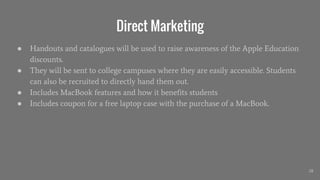 Direct Marketing
● Handouts and catalogues will be used to raise awareness of the Apple Education
discounts.
● They will be sent to college campuses where they are easily accessible. Students
can also be recruited to directly hand them out.
● Includes MacBook features and how it benefits students
● Includes coupon for a free laptop case with the purchase of a MacBook.
28
 