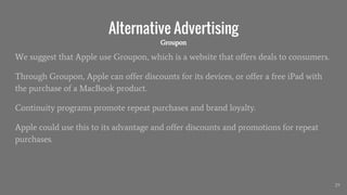 Alternative Advertising
We suggest that Apple use Groupon, which is a website that offers deals to consumers.
Through Groupon, Apple can offer discounts for its devices, or offer a free iPad with
the purchase of a MacBook product.
Continuity programs promote repeat purchases and brand loyalty.
Apple could use this to its advantage and offer discounts and promotions for repeat
purchases.
29
Groupon
 