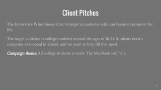 Client Pitches
The Innovative Wheelhouse aims to target an audience who can become consumer for
life.
The target audience is college students around the ages of 18-22. Students need a
computer to succeed in school, and we want to help fill that need.
Campaign theme: All college students at work. The MacBook will help.
31
 